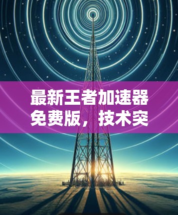 最新王者加速器免费版,技术突破与性能提升 最新王者加速器免费版,技术突破与性能提升
