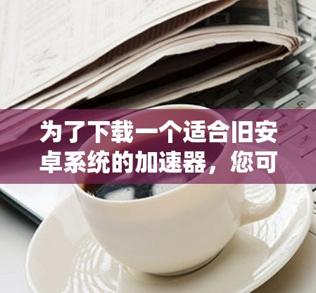 为了下载一个适合旧安卓系统的加速器，您可以按照以下步骤进行操作