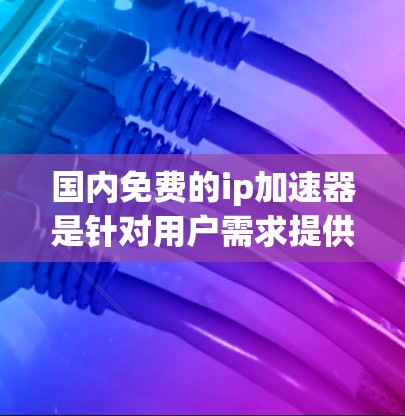 国内免费的ip加速器是针对用户需求提供便捷服务的工具，以下是详细的了解