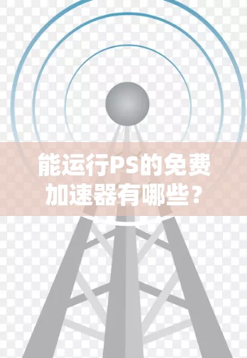 能运行PS的免费加速器有哪些？它们如何帮助你在PS游戏和视频编辑中发挥更大作用
