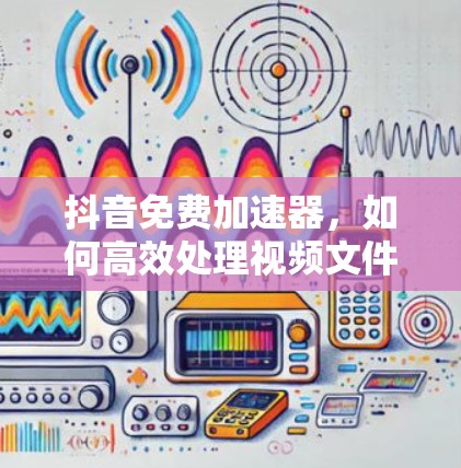 抖音免费加速器,如何高效处理视频文件? 抖音免费加速器,如何高效处理视频文件?