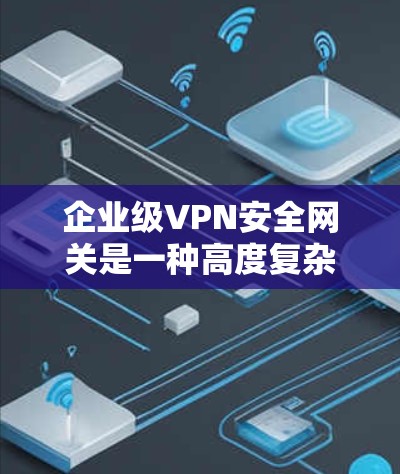 企业级VPN安全网关是一种高度复杂的网络安全工具，旨在帮助企业保护内部网络和与第三方的通信。以下是对该技术的详细总结和分析