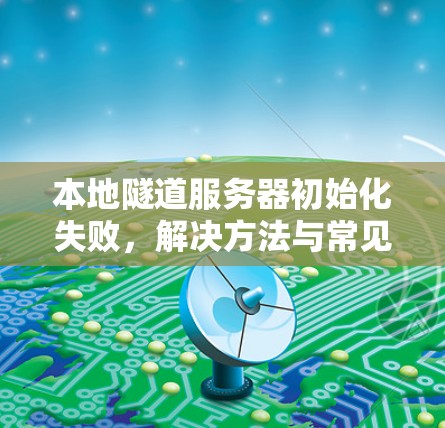 本地隧道服务器初始化失败,解决方法与常见原因分析 本地隧道服务器初始化失败,解决方法与常见原因分析