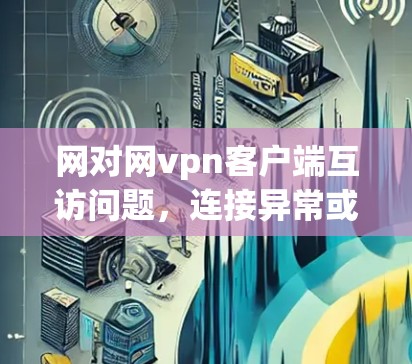网对网vpn客户端互访问题，连接异常或安全漏洞？