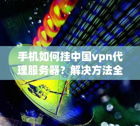 手机如何挂中国vpn代理服务器?解决方法全解析 手机如何挂中国vpn代理服务器?解决方法全解析