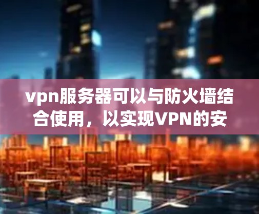 vpn服务器可以与防火墙结合使用，以实现VPN的安全配置管理。以下是详细的步骤说明