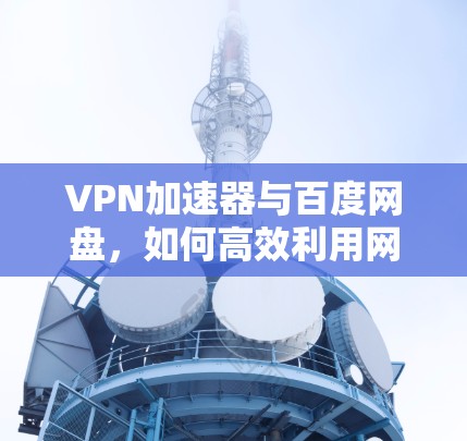 VPN加速器与百度网盘,如何高效利用网络资源 VPN加速器与百度网盘,如何高效利用网络资源