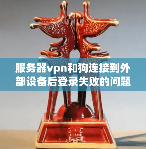 服务器vpn和狗连接到外部设备后登录失败的问题通常可以从以下几个方面进行排查