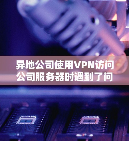异地公司使用VPN访问公司服务器时遇到了问题，可以通过以下步骤进行解决方案