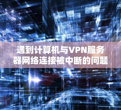 遇到计算机与VPN服务器网络连接被中断的问题，可以通过以下步骤逐一排查和解决问题