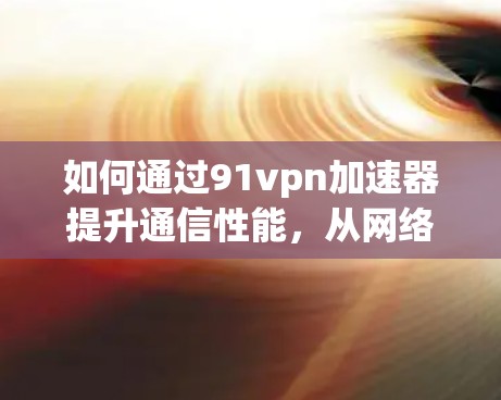 如何通过91vpn加速器提升通信性能，从网络安全到网络优化的实用指南