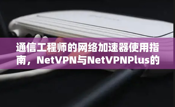 通信工程师的网络加速器使用指南，NetVPN与NetVPNPlus的性能对比分析