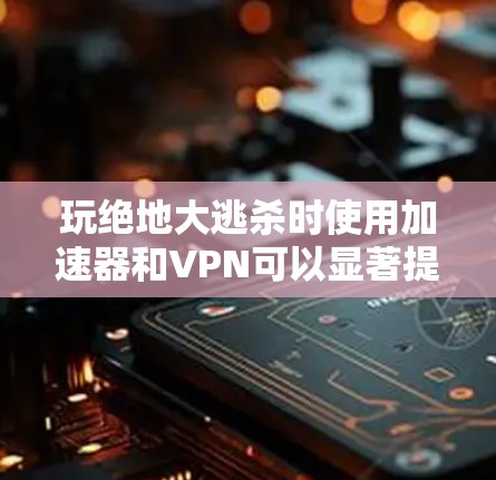 玩绝地大逃杀时使用加速器和VPN可以显著提升游戏体验，以下是详细的步骤和建议
