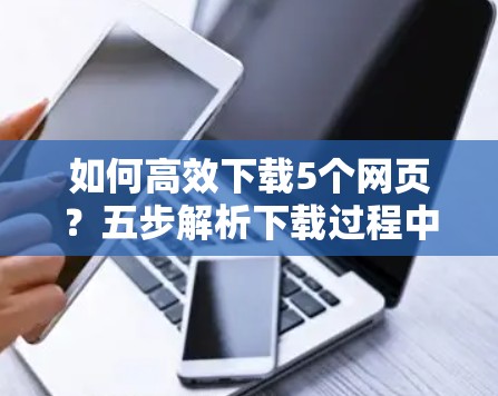如何高效下载5个网页？五步解析下载过程中的问题与解决方案