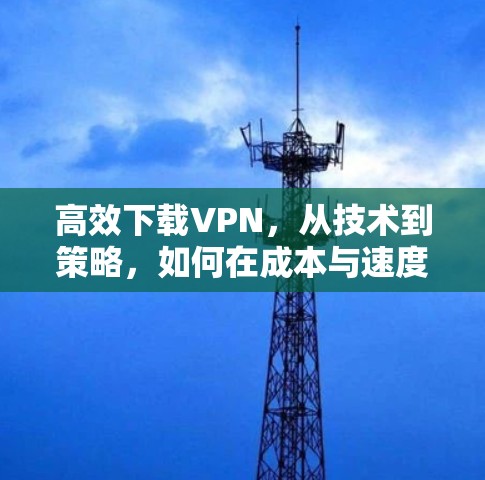 高效下载VPN，从技术到策略，如何在成本与速度之间找到平衡