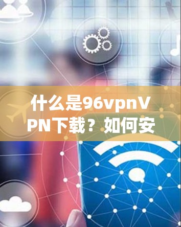 什么是96vpnVPN下载？如何安全轻松使用它？