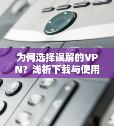 为何选择误解的VPN？浅析下载与使用误区