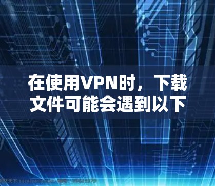 在使用VPN时，下载文件可能会遇到以下问题和解决方法