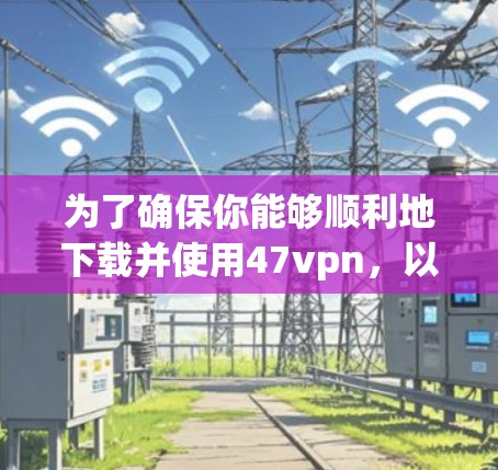 为了确保你能够顺利地下载并使用47vpn，以下是一些详细的步骤和注意事项