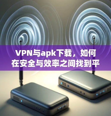 VPN与apk下载，如何在安全与效率之间找到平衡