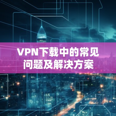 VPN下载中的常见问题及解决方案