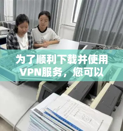 为了顺利下载并使用VPN服务，您可以按照以下步骤操作