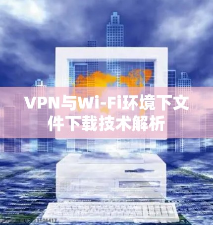 VPN与Wi-Fi环境下文件下载技术解析
