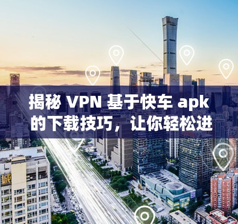 揭秘 VPN 基于快车 apk 的下载技巧，让你轻松进入VPN世界