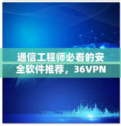通信工程师必看的安全软件推荐，36VPN与网络安全的重要性