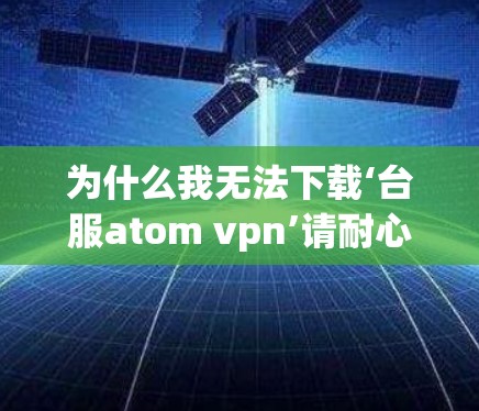 为什么我无法下载‘台服atom vpn’请耐心等待，我会帮你解决