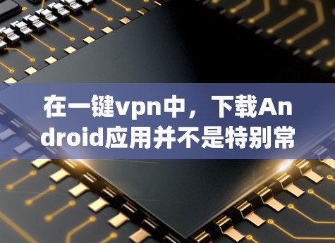 在一键vpn中，下载Android应用并不是特别常见，因为一键vpn主要是专注于VPN、云同步和访问设备的权限，但如果你已经获得了设备的下载权限，你可以通过以下步骤下载并安装Android应用